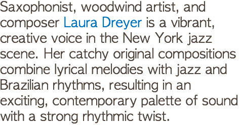 Saxophonist, woodwind artist, and composer Laura Dreyer is a vibrant, creative voice in the New York jazz scene. Her catchy original compositions combine lyrical melodies with jazz and Brazilian rhythms, resulting in an exciting, contemporary palette of sound with a strong rhythmic twist. 